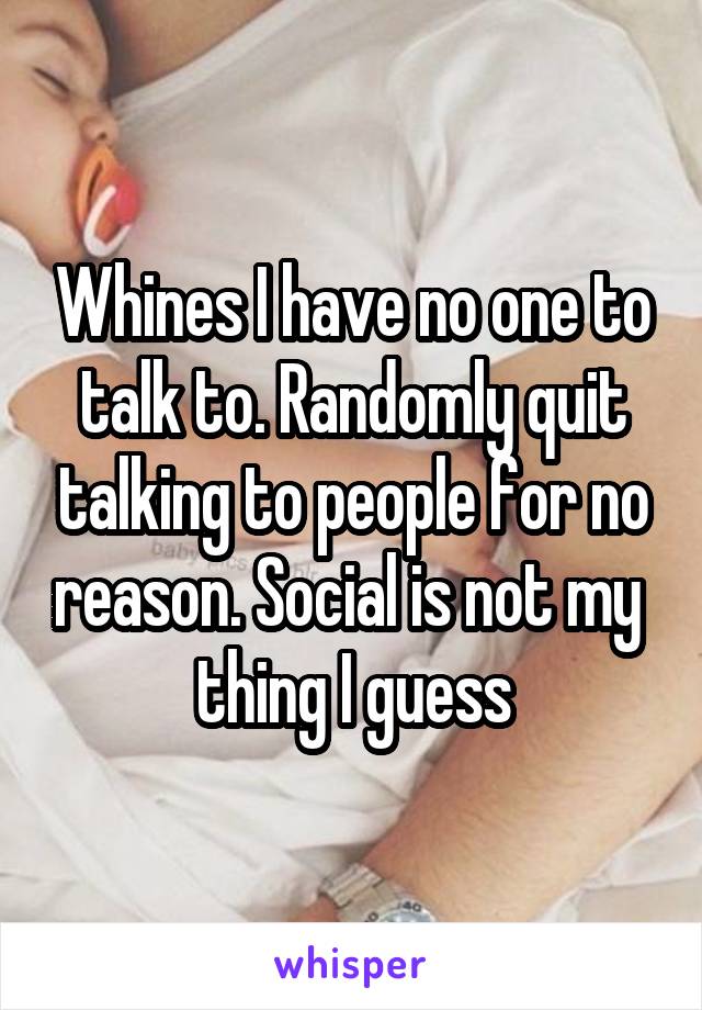 Whines I have no one to talk to. Randomly quit talking to people for no reason. Social is not my  thing I guess