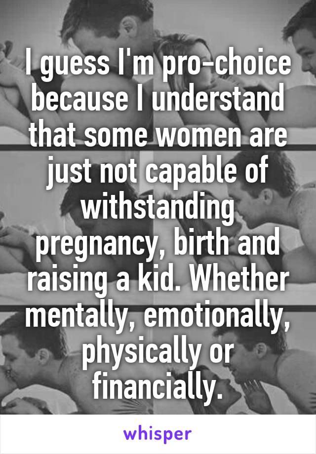 I guess I'm pro-choice because I understand that some women are just not capable of withstanding pregnancy, birth and raising a kid. Whether mentally, emotionally, physically or financially.