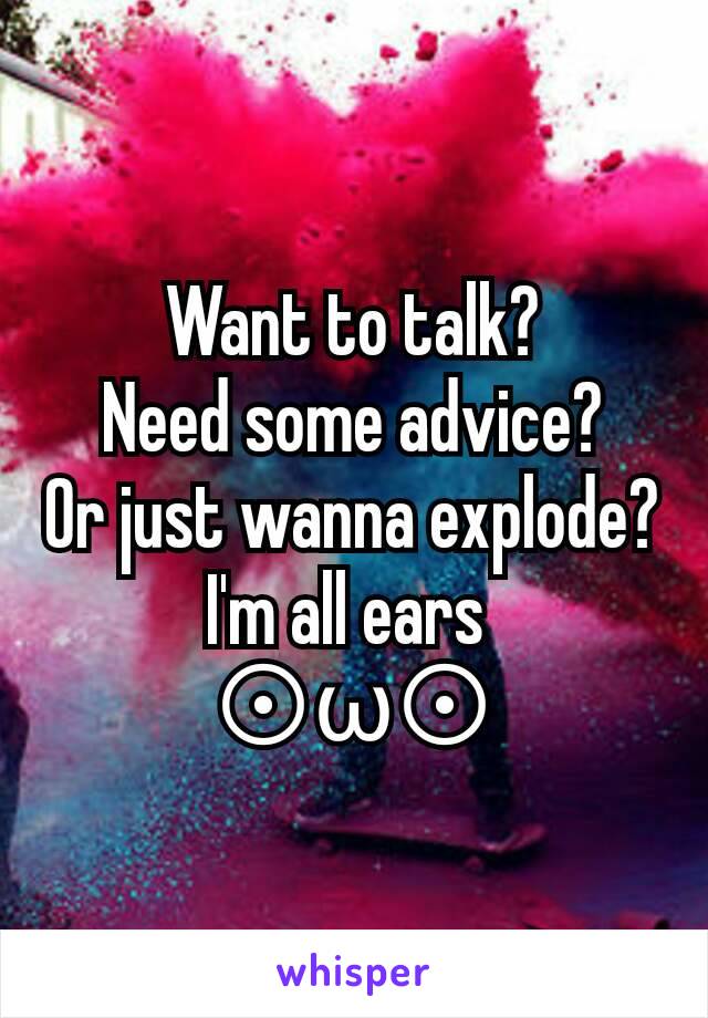 Want to talk?
Need some advice?
Or just wanna explode?
I'm all ears 
⊙ω⊙