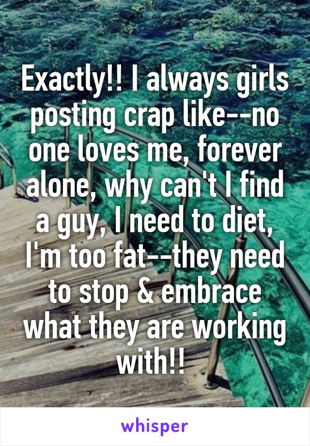 Exactly!! I always girls posting crap like--no one loves me, forever alone, why can't I find a guy, I need to diet, I'm too fat--they need to stop & embrace what they are working with!! 