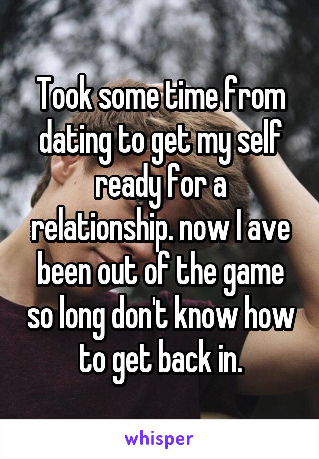 Took some time from dating to get my self ready for a relationship. now I ave been out of the game so long don't know how to get back in.