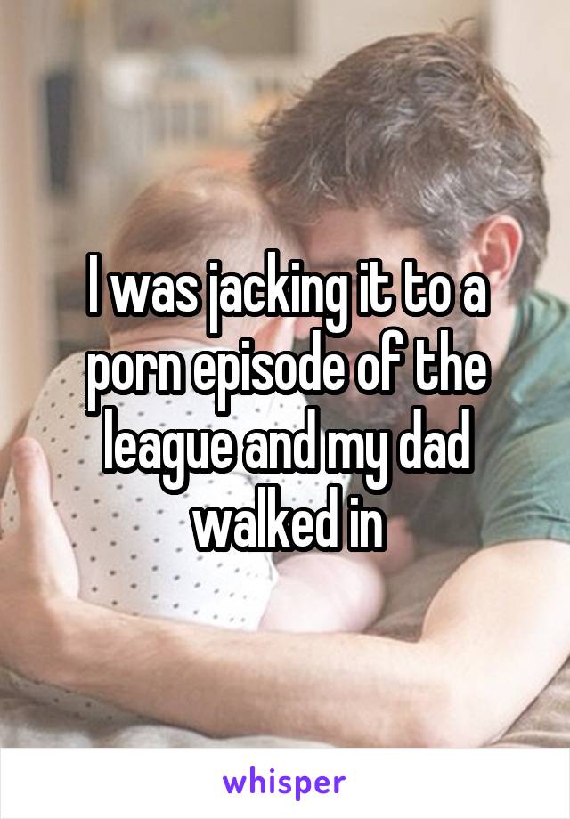 I was jacking it to a porn episode of the league and my dad walked in