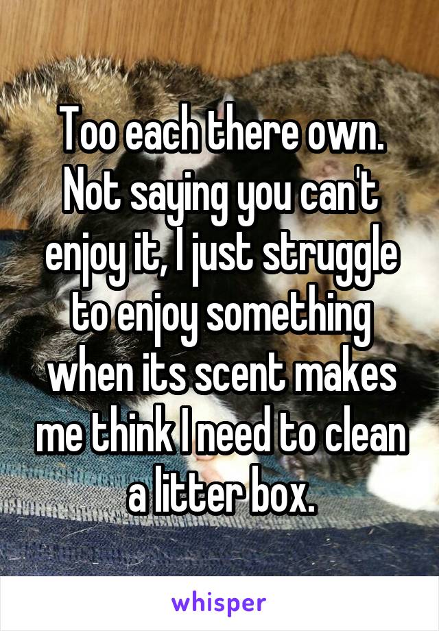 Too each there own. Not saying you can't enjoy it, I just struggle to enjoy something when its scent makes me think I need to clean a litter box.