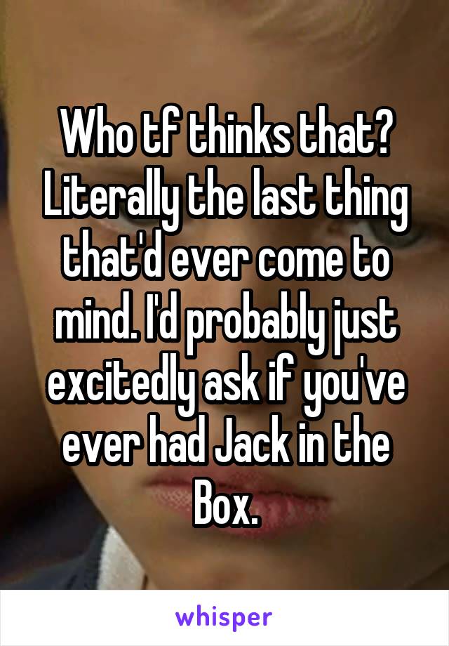 Who tf thinks that? Literally the last thing that'd ever come to mind. I'd probably just excitedly ask if you've ever had Jack in the Box.