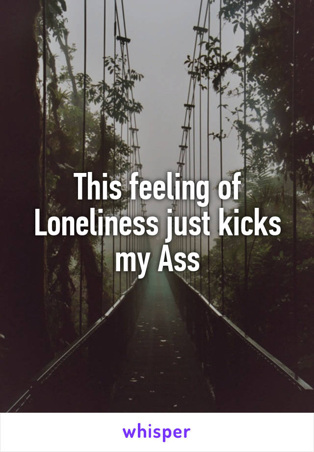 This feeling of Loneliness just kicks my Ass