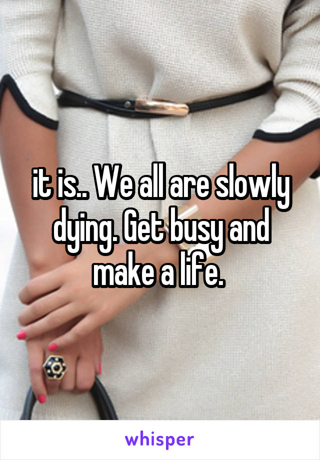 it is.. We all are slowly dying. Get busy and make a life. 