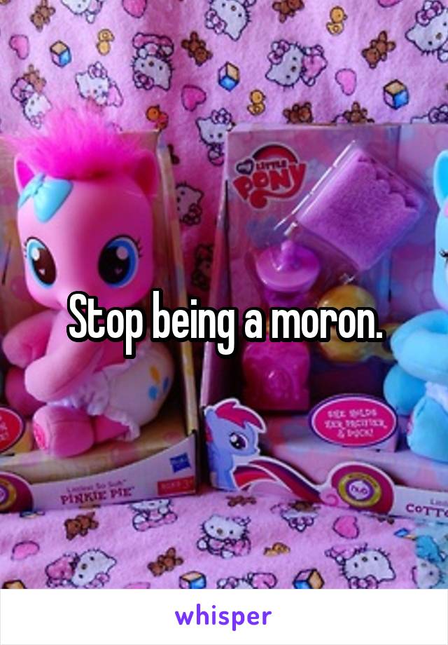 Stop being a moron.