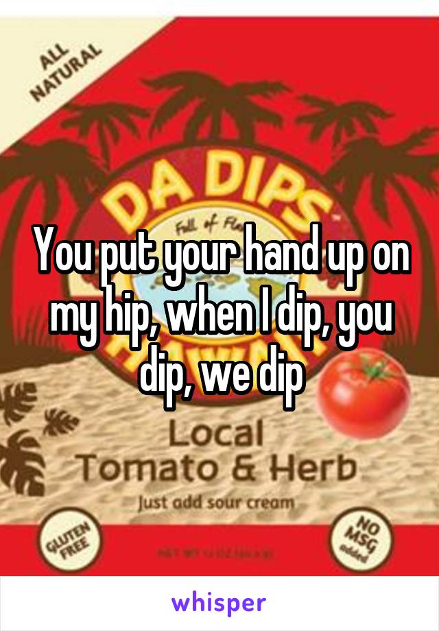 You put your hand up on my hip, when I dip, you dip, we dip