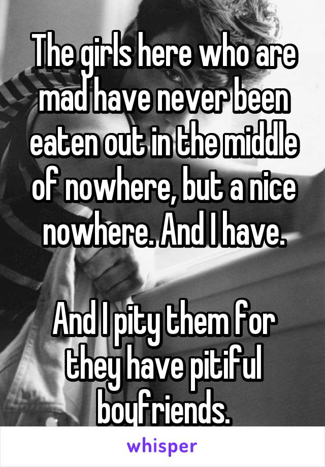 The girls here who are mad have never been eaten out in the middle of nowhere, but a nice nowhere. And I have.

And I pity them for they have pitiful boyfriends.