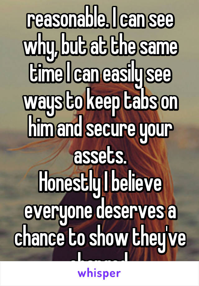 reasonable. I can see why, but at the same time I can easily see ways to keep tabs on him and secure your assets.
Honestly I believe everyone deserves a chance to show they've changed.