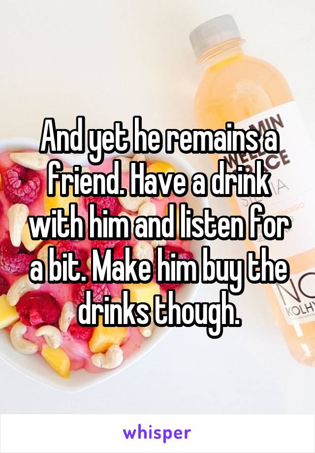 And yet he remains a friend. Have a drink with him and listen for a bit. Make him buy the drinks though.
