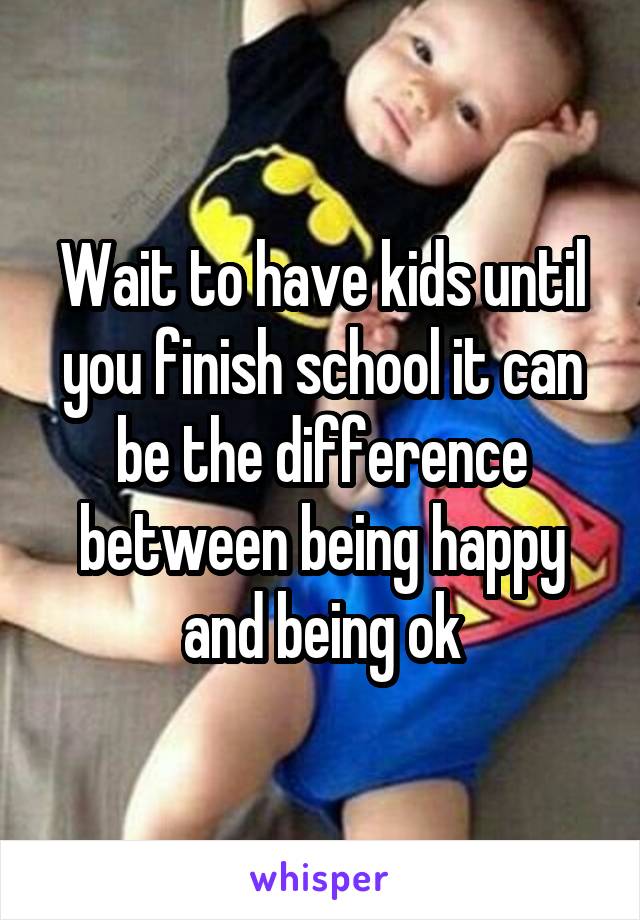 Wait to have kids until you finish school it can be the difference between being happy and being ok