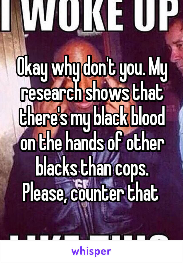 Okay why don't you. My research shows that there's my black blood on the hands of other blacks than cops. Please, counter that 