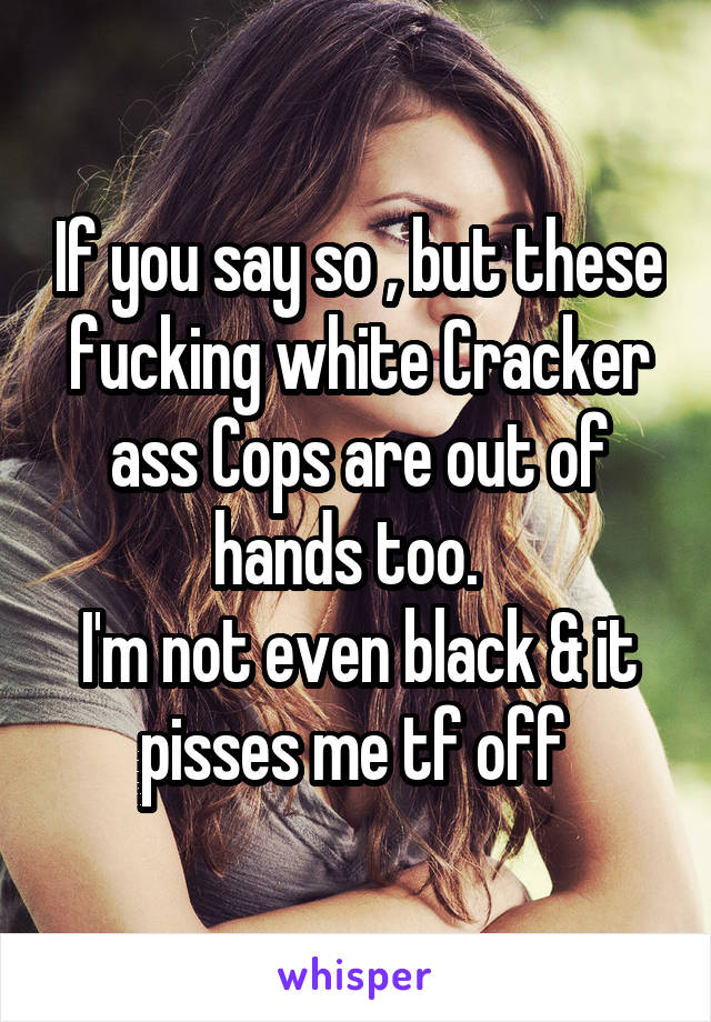 If you say so , but these fucking white Cracker ass Cops are out of hands too.  
I'm not even black & it pisses me tf off 