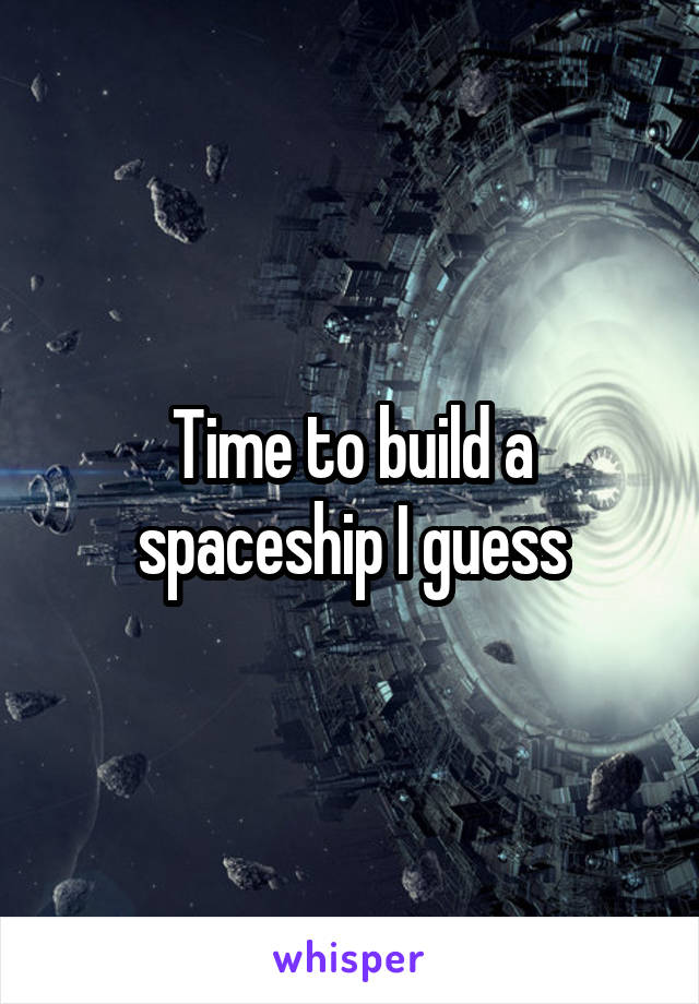 Time to build a spaceship I guess