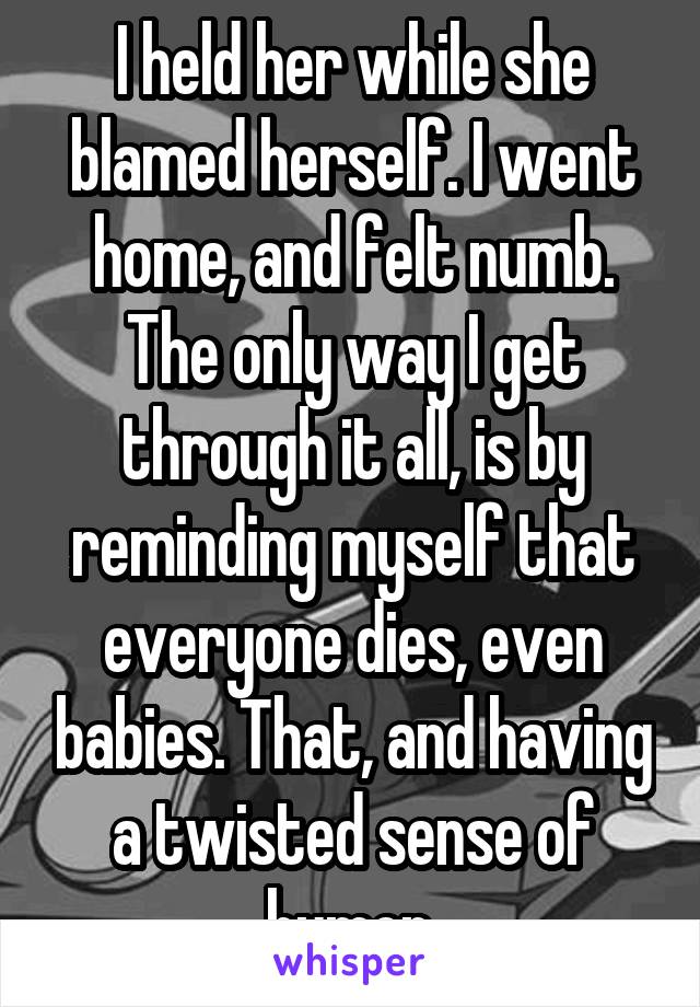 I held her while she blamed herself. I went home, and felt numb. The only way I get through it all, is by reminding myself that everyone dies, even babies. That, and having a twisted sense of humor.
