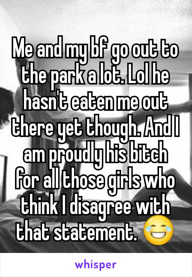 Me and my bf go out to the park a lot. Lol he hasn't eaten me out there yet though. And I am proudly his bitch for all those girls who think I disagree with that statement. 😂