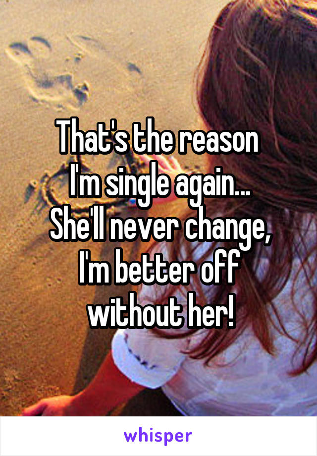 That's the reason 
I'm single again...
She'll never change,
 I'm better off 
without her!