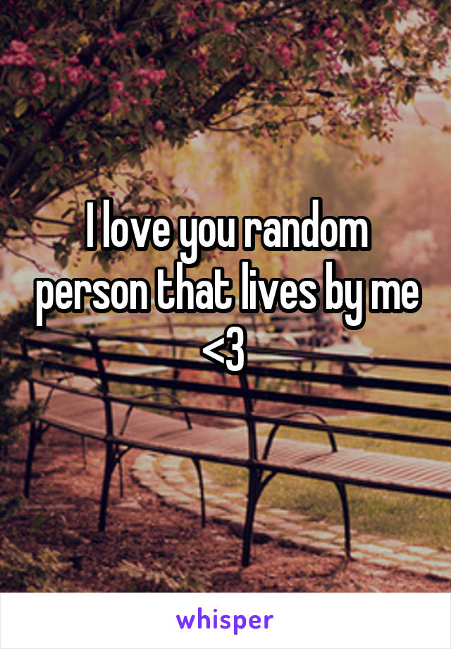 I love you random person that lives by me <3 
