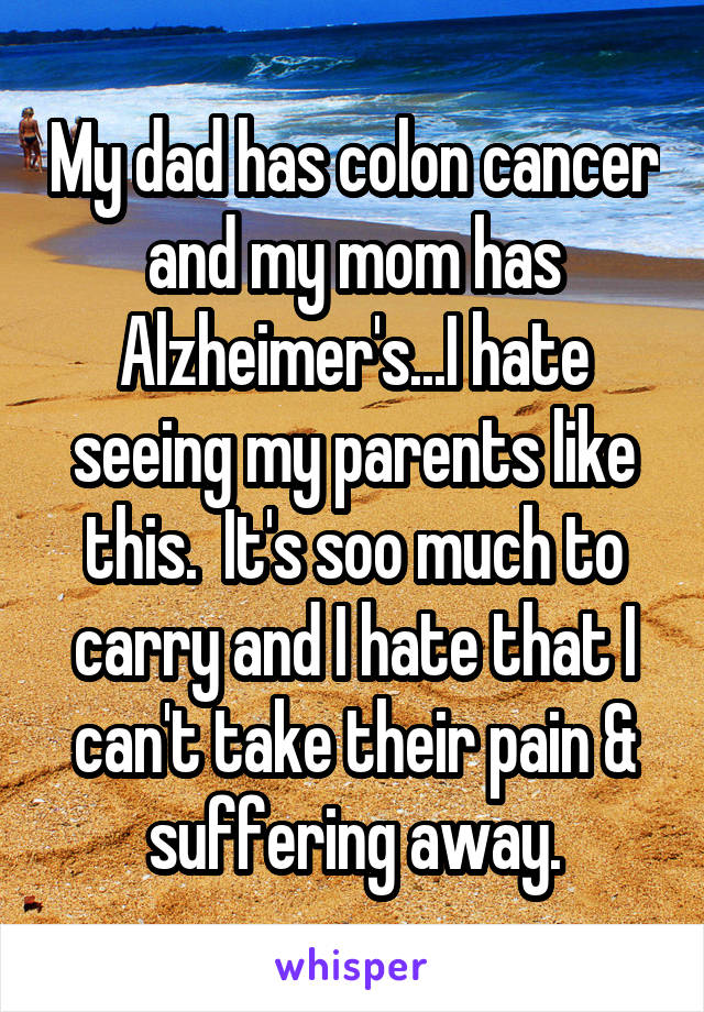 My dad has colon cancer and my mom has Alzheimer's...I hate seeing my parents like this.  It's soo much to carry and I hate that I can't take their pain & suffering away.