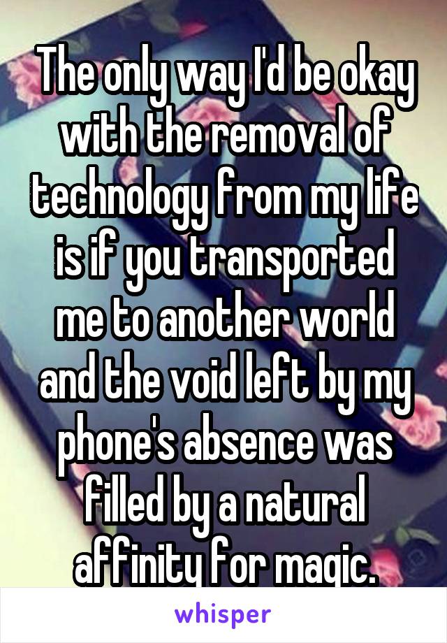 The only way I'd be okay with the removal of technology from my life is if you transported me to another world and the void left by my phone's absence was filled by a natural affinity for magic.