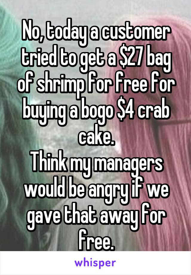 No, today a customer tried to get a $27 bag of shrimp for free for buying a bogo $4 crab cake.
Think my managers would be angry if we gave that away for free.