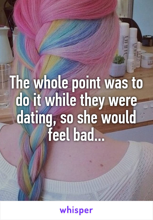 The whole point was to do it while they were dating, so she would feel bad...