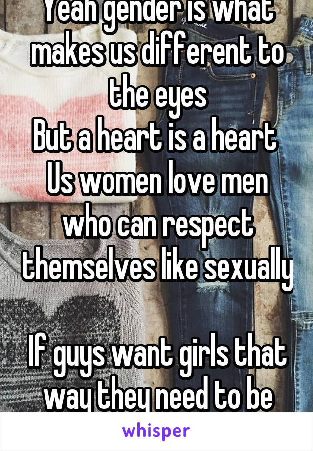 Yeah gender is what makes us different to the eyes
But a heart is a heart 
Us women love men who can respect themselves like sexually 
If guys want girls that way they need to be that themselves 