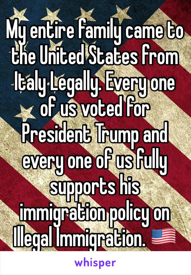My entire family came to the United States from Italy Legally. Every one of us voted for President Trump and every one of us fully supports his immigration policy on Illegal Immigration. 🇺🇸