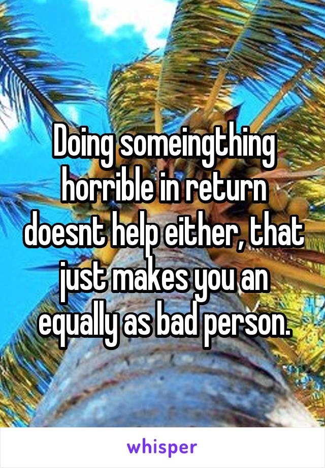 Doing someingthing horrible in return doesnt help either, that just makes you an equally as bad person.