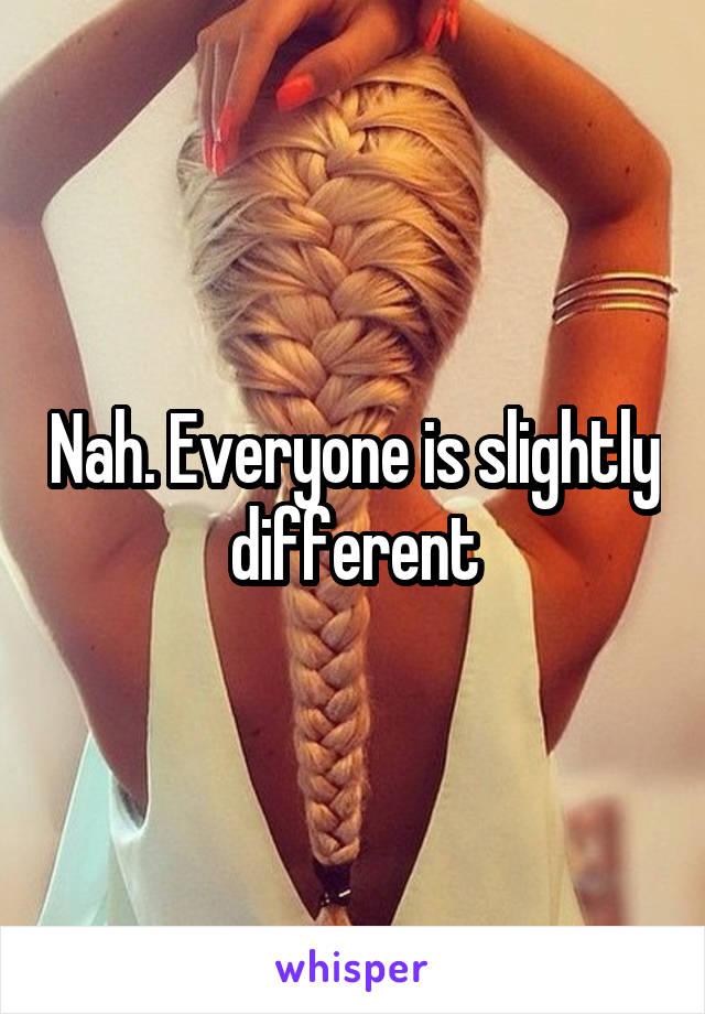 Nah. Everyone is slightly different