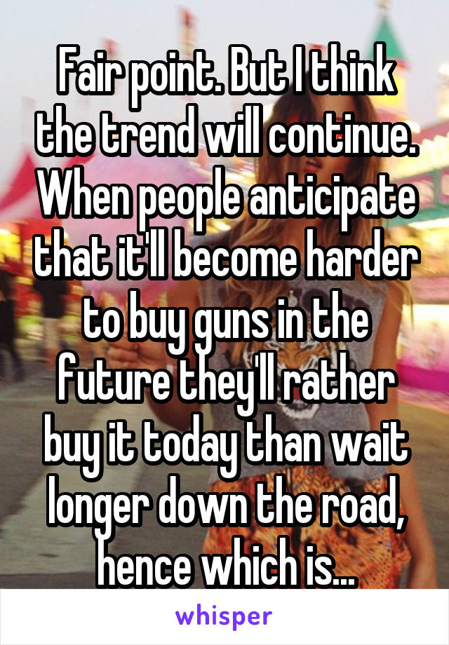 Fair point. But I think the trend will continue. When people anticipate that it'll become harder to buy guns in the future they'll rather buy it today than wait longer down the road, hence which is...