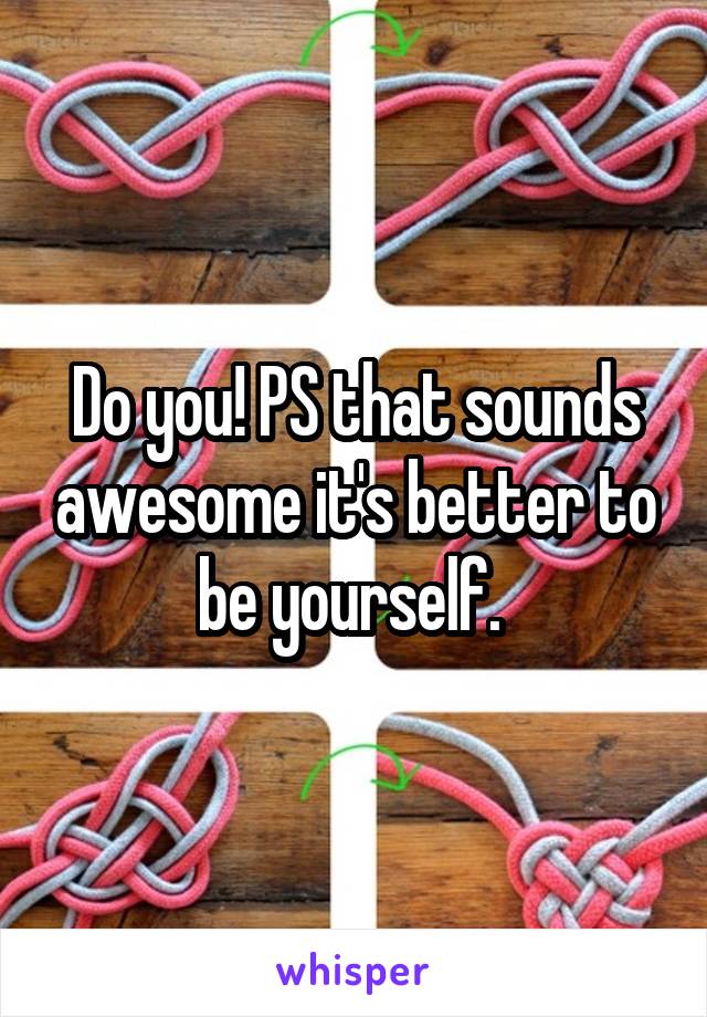 Do you! PS that sounds awesome it's better to be yourself. 