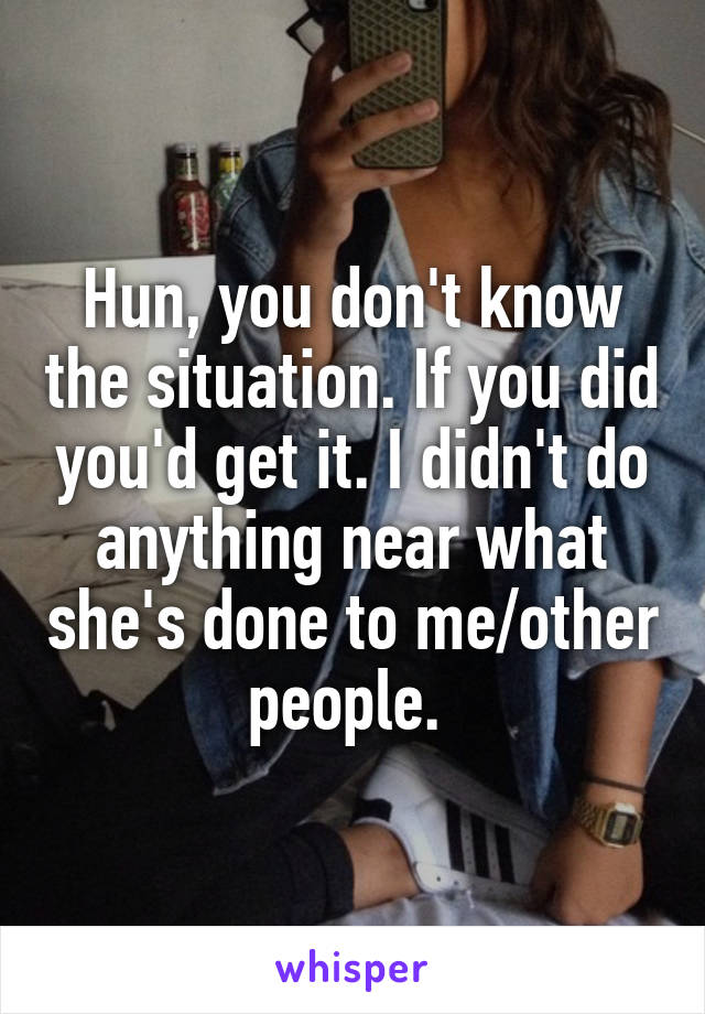 Hun, you don't know the situation. If you did you'd get it. I didn't do anything near what she's done to me/other people. 