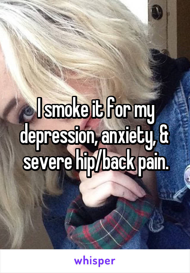 I smoke it for my depression, anxiety, &  severe hip/back pain.