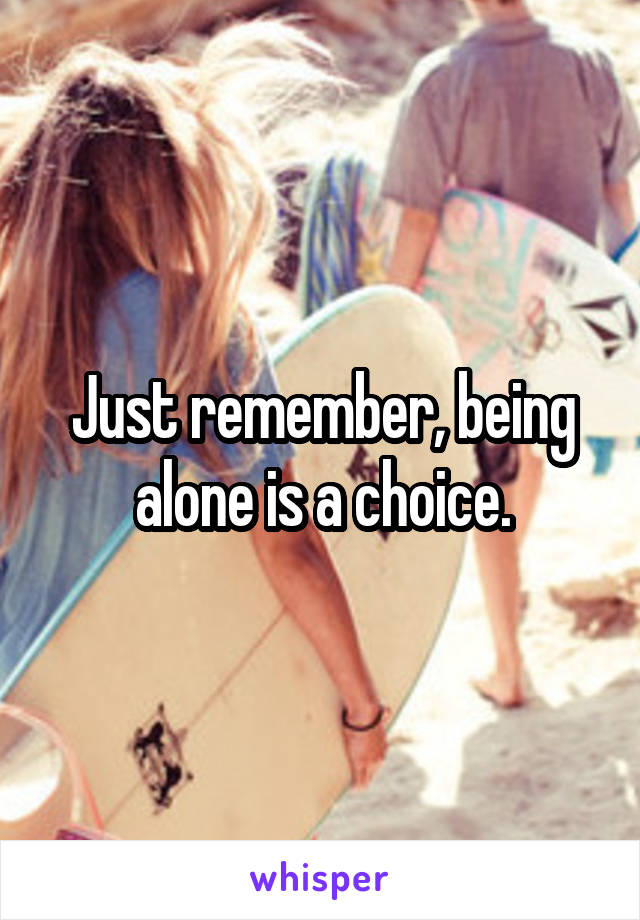 Just remember, being alone is a choice.