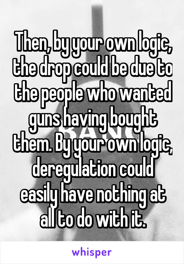 Then, by your own logic, the drop could be due to the people who wanted guns having bought them. By your own logic, deregulation could easily have nothing at all to do with it.