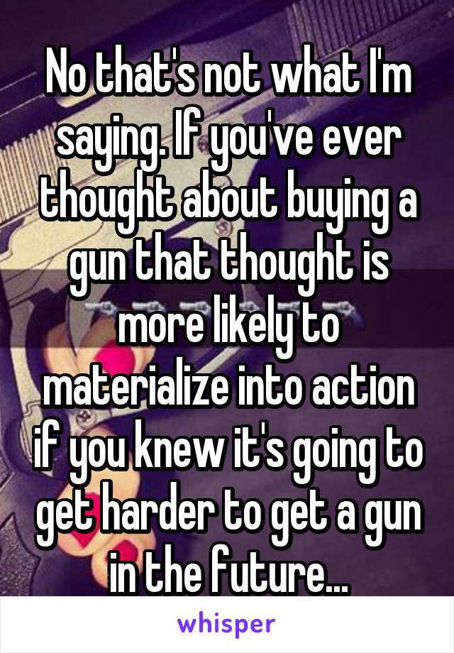 No that's not what I'm saying. If you've ever thought about buying a gun that thought is more likely to materialize into action if you knew it's going to get harder to get a gun in the future...