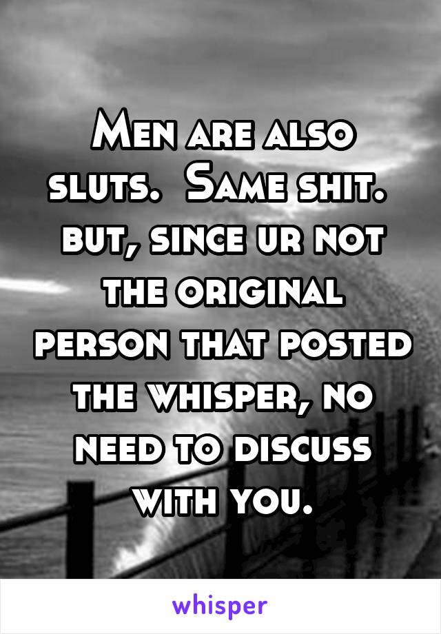 Men are also sluts.  Same shit.  but, since ur not the original person that posted the whisper, no need to discuss with you.