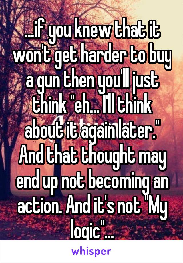 ...if you knew that it won't get harder to buy a gun then you'll just think "eh... I'll think about it again later." And that thought may end up not becoming an action. And it's not "My logic"...