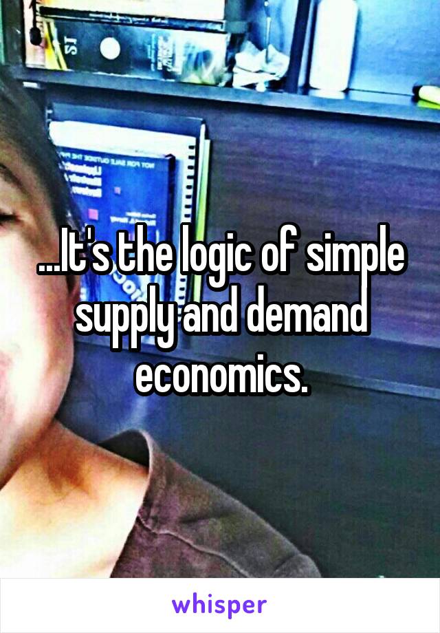 ...It's the logic of simple supply and demand economics.