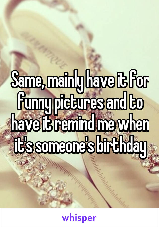 Same, mainly have it for funny pictures and to have it remind me when it's someone's birthday