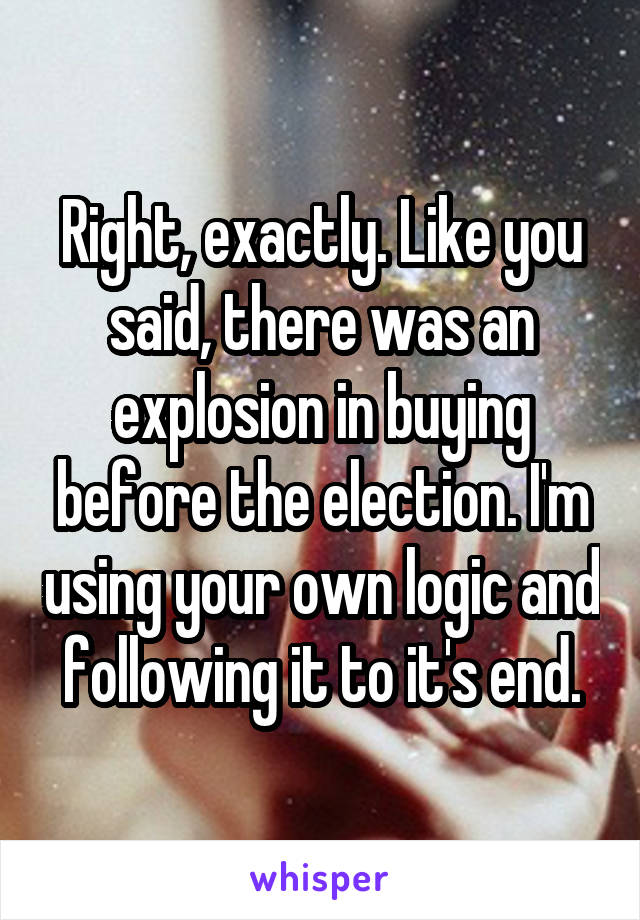 Right, exactly. Like you said, there was an explosion in buying before the election. I'm using your own logic and following it to it's end.