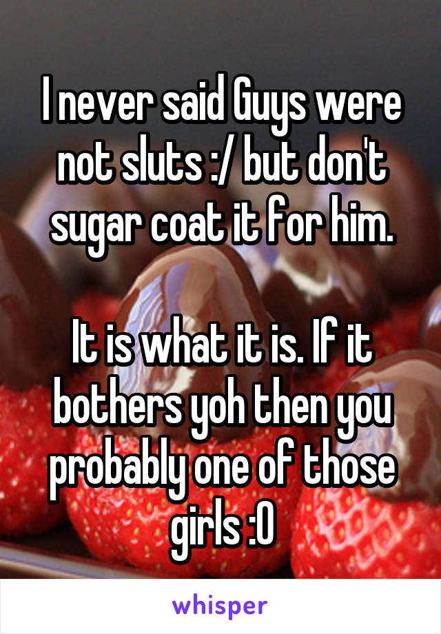 I never said Guys were not sluts :/ but don't sugar coat it for him.

It is what it is. If it bothers yoh then you probably one of those girls :O