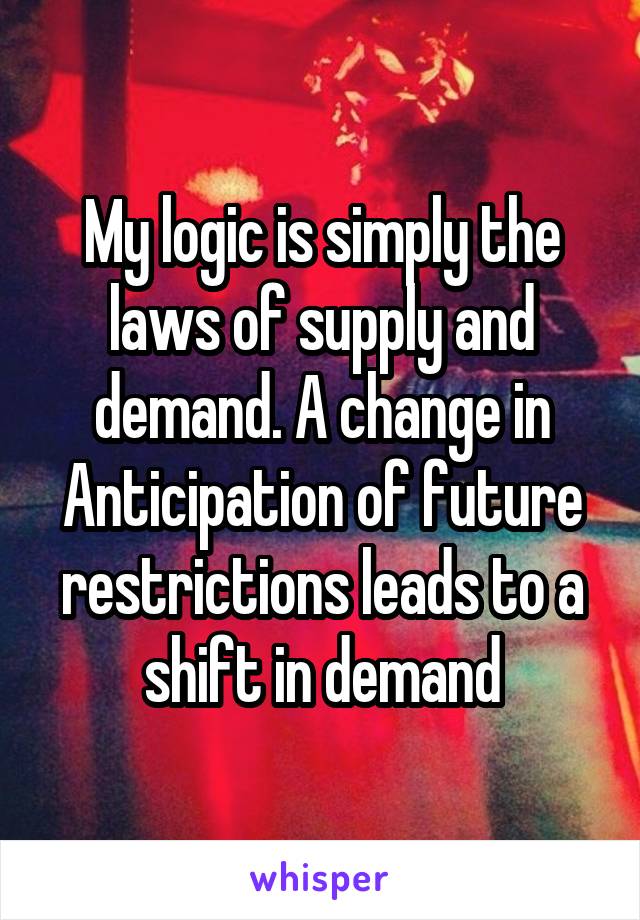 My logic is simply the laws of supply and demand. A change in Anticipation of future restrictions leads to a shift in demand