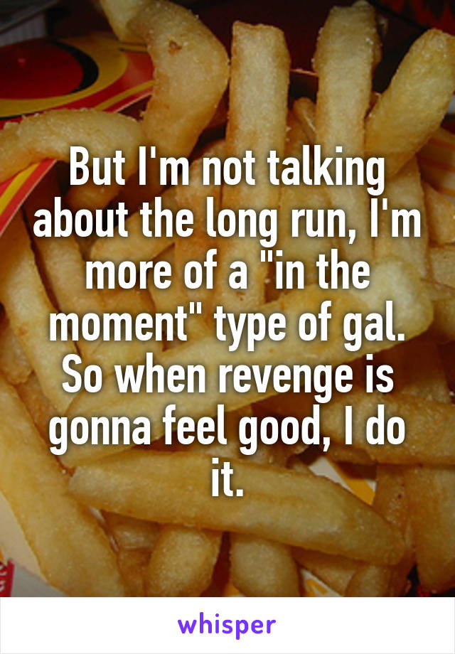 But I'm not talking about the long run, I'm more of a "in the moment" type of gal. So when revenge is gonna feel good, I do it.