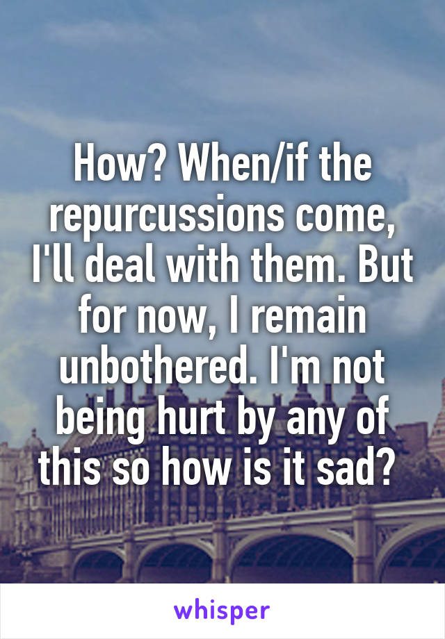 How? When/if the repurcussions come, I'll deal with them. But for now, I remain unbothered. I'm not being hurt by any of this so how is it sad? 