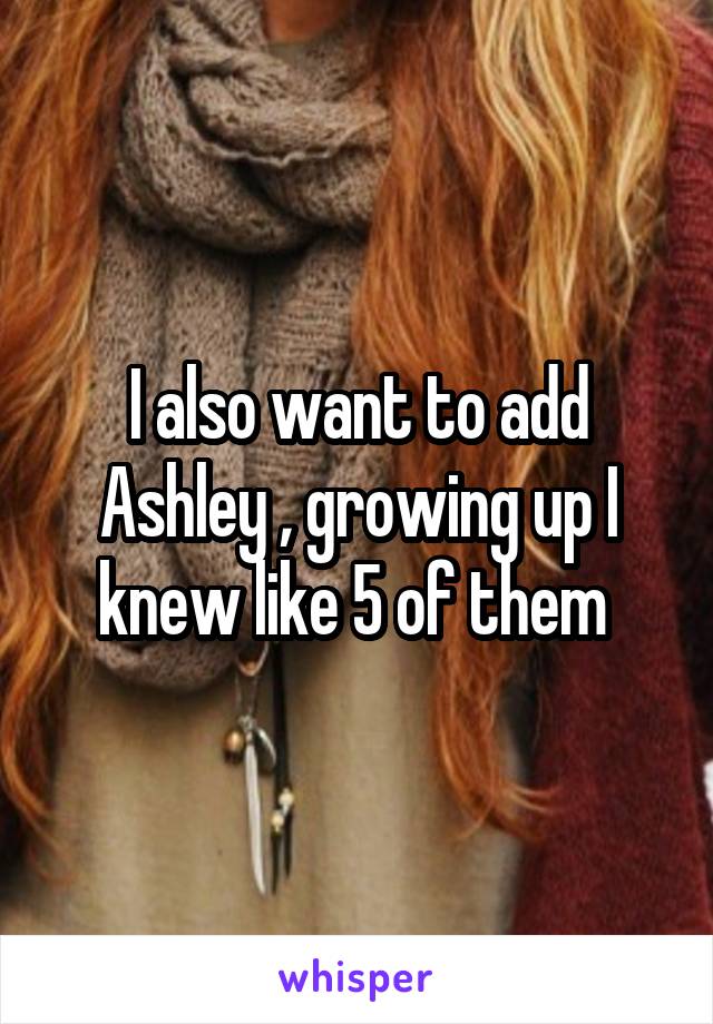 I also want to add Ashley , growing up I knew like 5 of them 