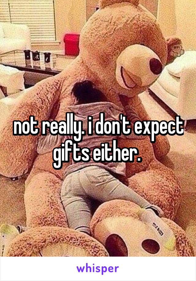 not really. i don't expect gifts either. 