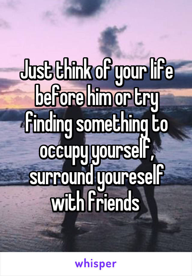 Just think of your life before him or try finding something to occupy yourself, surround youreself with friends 